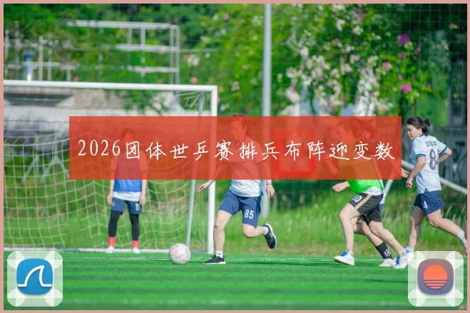 2026团体世乒赛排兵布阵迎变数