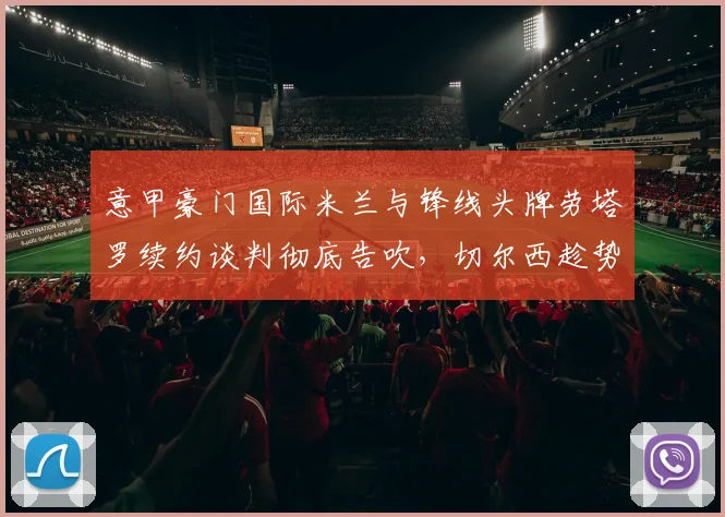 意甲豪门国际米兰与锋线头牌劳塔罗续约谈判彻底告吹，切尔西趁势提交高价正式报价抢人