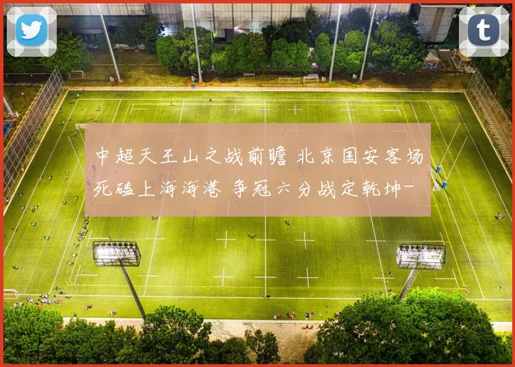 中超天王山之战前瞻 北京国安客场死磕上海海港 争冠六分战定乾坤