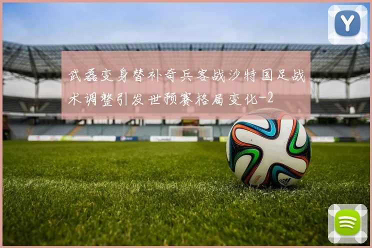 武磊变身替补奇兵客战沙特国足战术调整引发世预赛格局变化