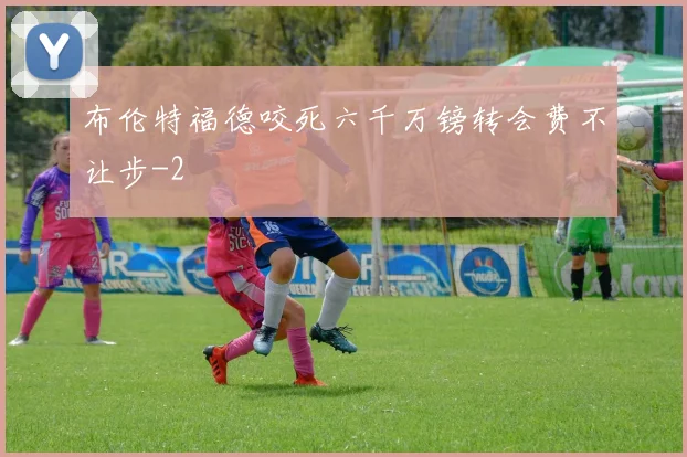 布伦特福德咬死六千万镑转会费不让步