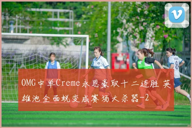 OMG中单Creme永恩豪取十二连胜 英雄池全面蜕变成赛场大杀器