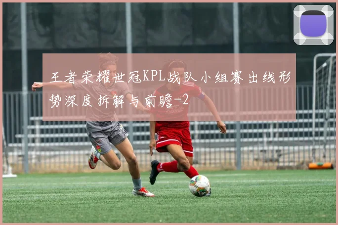 王者荣耀世冠KPL战队小组赛出线形势深度拆解与前瞻