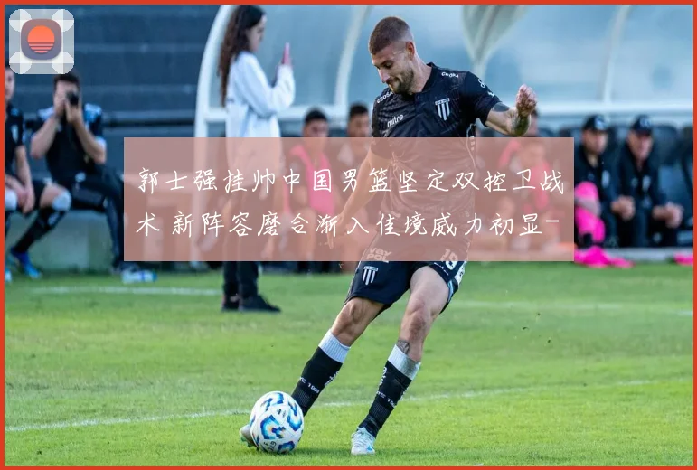 郭士强挂帅中国男篮坚定双控卫战术 新阵容磨合渐入佳境威力初显