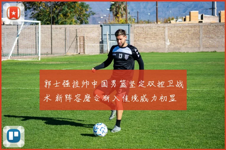 郭士强挂帅中国男篮坚定双控卫战术 新阵容磨合渐入佳境威力初显