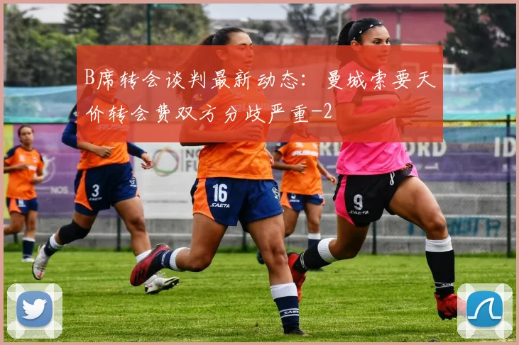 B席转会谈判最新动态：曼城索要天价转会费双方分歧严重
