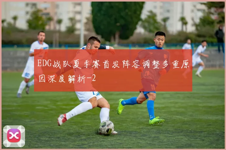EDG战队夏季赛首发阵容调整多重原因深度解析