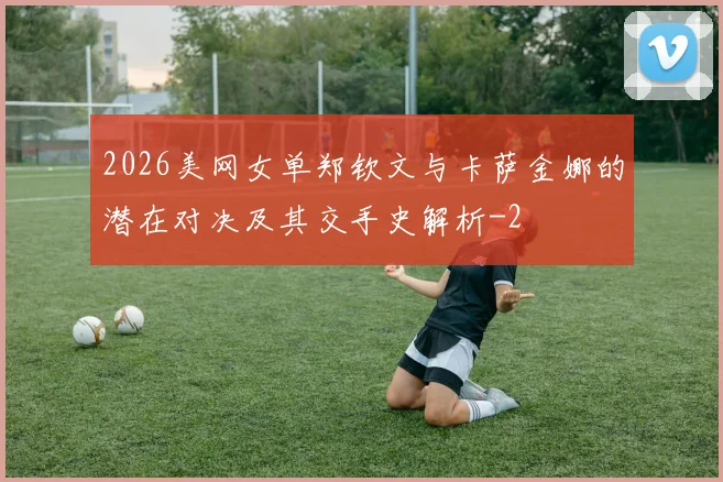 2026美网女单郑钦文与卡萨金娜的潜在对决及其交手史解析