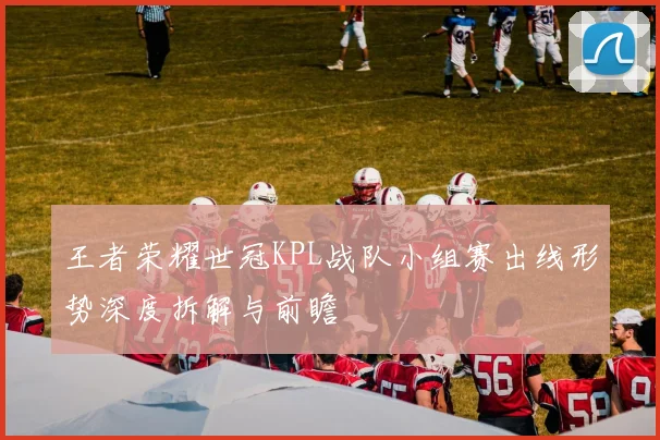 王者荣耀世冠KPL战队小组赛出线形势深度拆解与前瞻