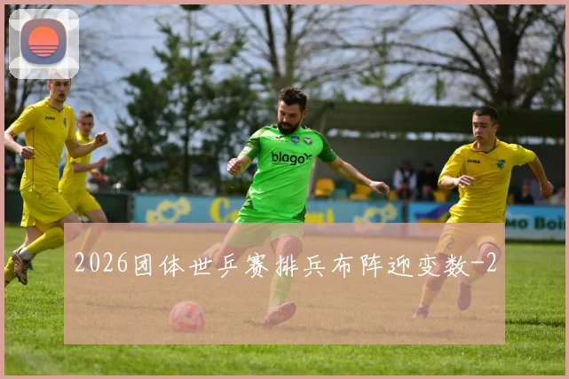 2026团体世乒赛排兵布阵迎变数