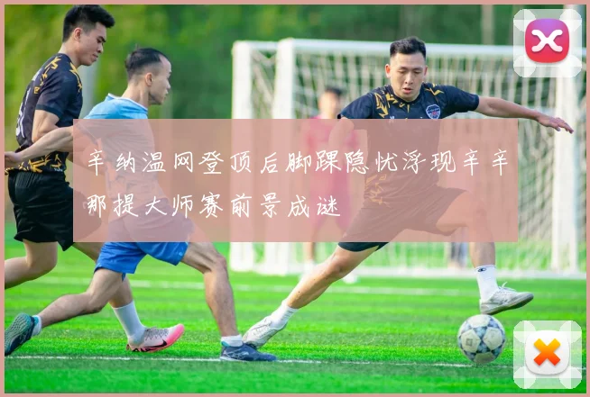 辛纳温网登顶后脚踝隐忧浮现辛辛那提大师赛前景成谜