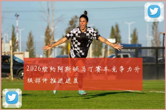2026续约阿斯顿马丁赛车竞争力升级部件推进进度