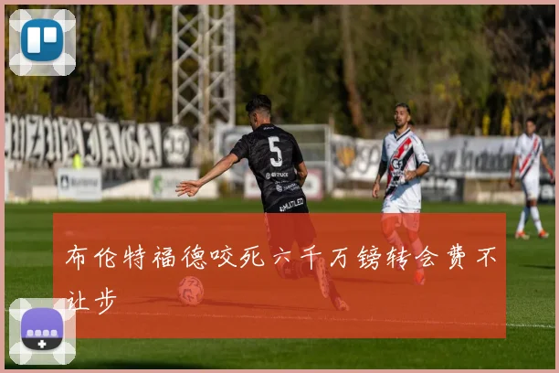 布伦特福德咬死六千万镑转会费不让步